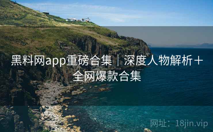 黑料网app重磅合集|深度人物解析+全网爆款合集