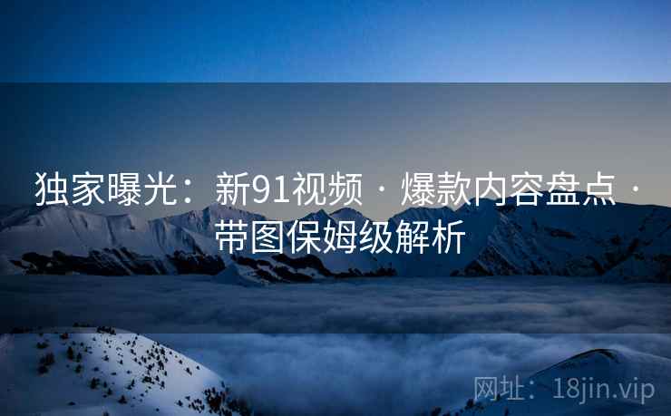 独家曝光:新91视频 · 爆款内容盘点 带图保姆级解析 第1张 独家曝光:新91视频 · 爆款内容盘点 带图保姆级解析 第1张