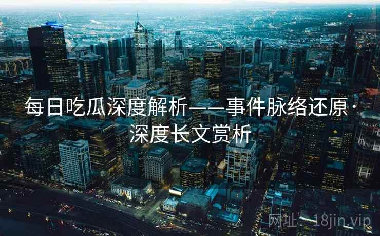 每日吃瓜深度解析——事件脉络还原·深度长文赏析 第2张 每日吃瓜深度解析——事件脉络还原·深度长文赏析 第2张