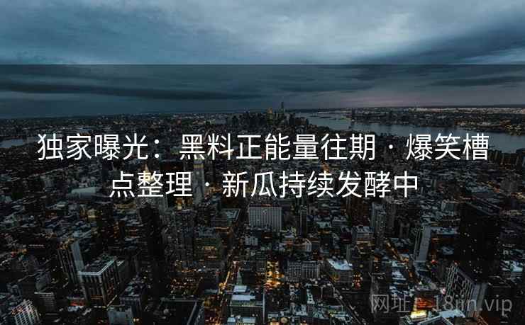 独家曝光:黑料正能量往期 · 爆笑槽点整理 · 新瓜持续发酵中