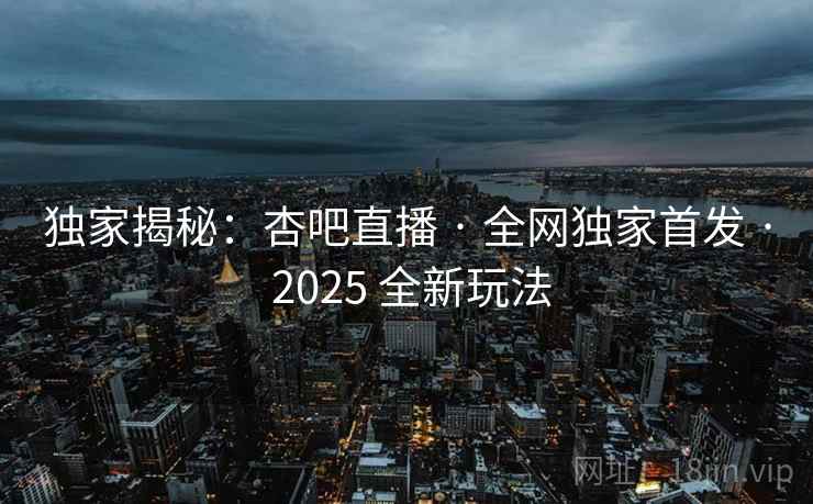 独家揭秘:杏吧直播 · 全网独家首发 · 2025 全新玩法