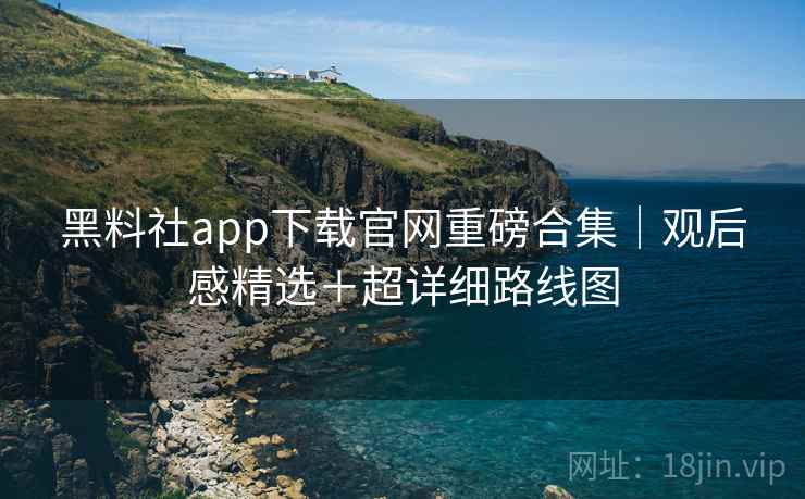 黑料社app下载官网重磅合集|观后感精选+超详细路线图