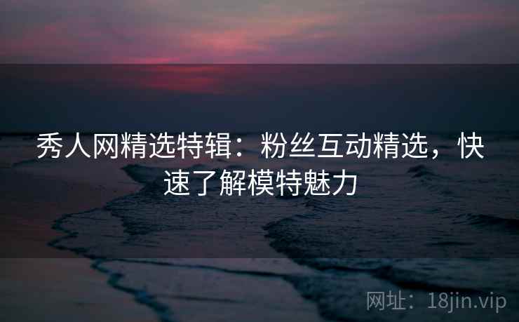 秀人网精选特辑:粉丝互动精选,快速了解模特魅力