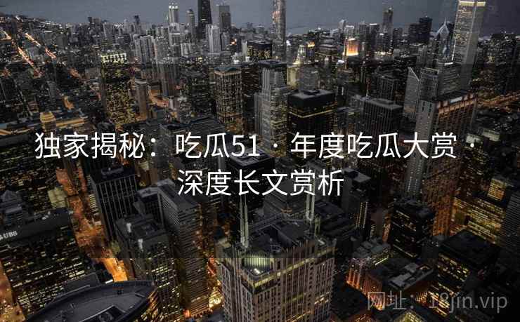 独家揭秘:吃瓜51 · 年度吃瓜大赏 · 深度长文赏析