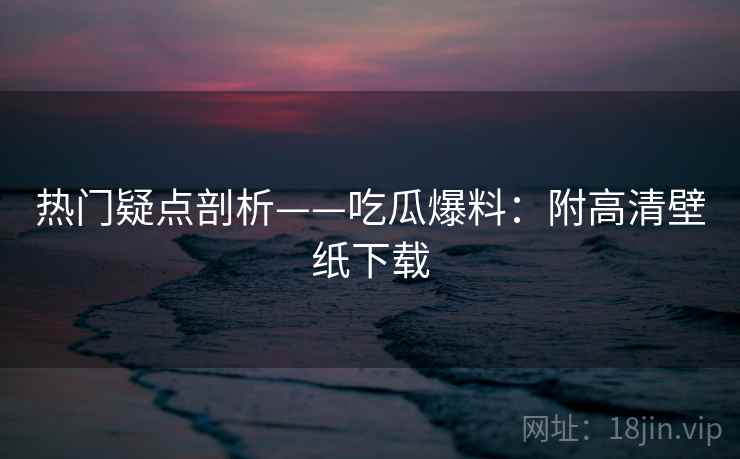 热门疑点剖析——吃瓜爆料:附高清壁纸下载