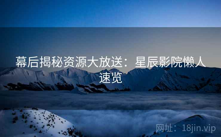幕后揭秘资源大放送:星辰影院懒人速览