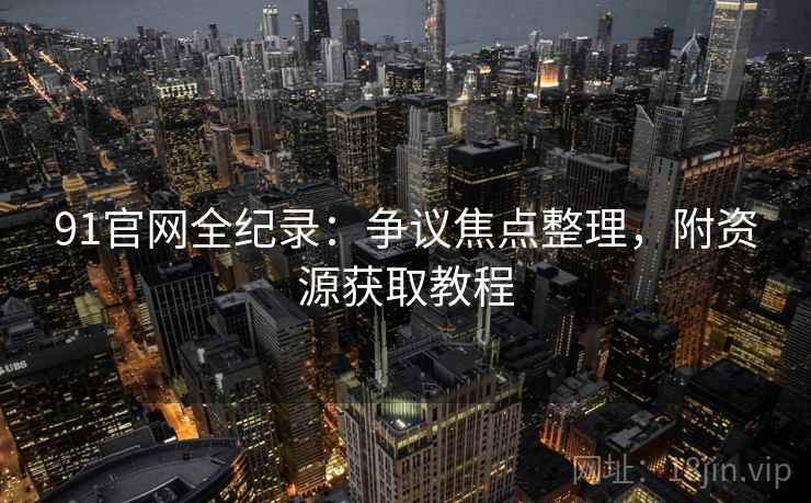 91官网全纪录:争议焦点整理,附资源获取教程