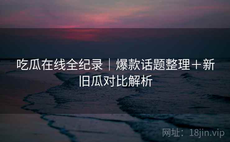 吃瓜在线全纪录|爆款话题整理+新旧瓜对比解析