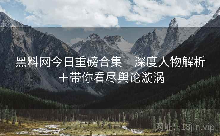 黑料网今日重磅合集|深度人物解析+带你看尽舆论漩涡