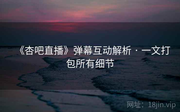 《杏吧直播》弹幕互动解析 · 一文打包所有细节