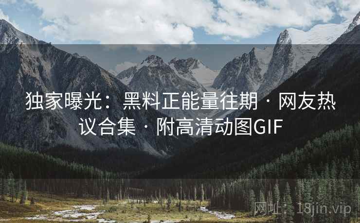 独家曝光:黑料正能量往期 · 网友热议合集 · 附高清动图GIF