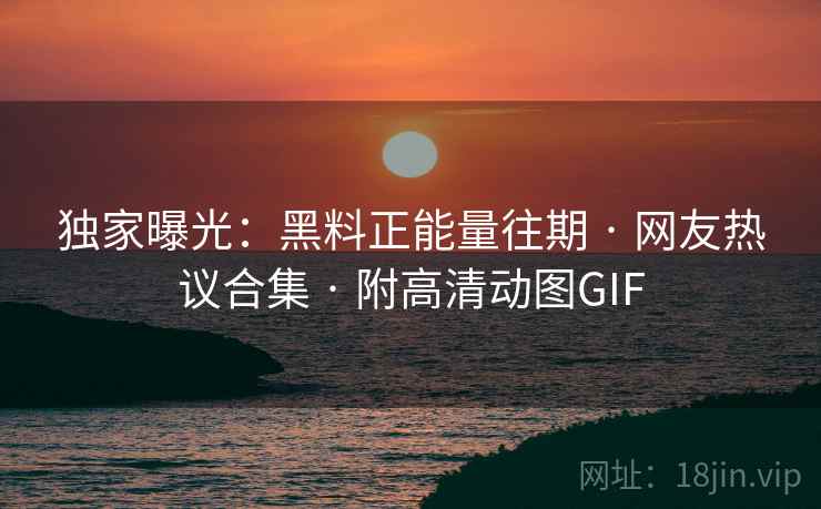 独家曝光:黑料正能量往期 · 网友热议合集 · 附高清动图GIF