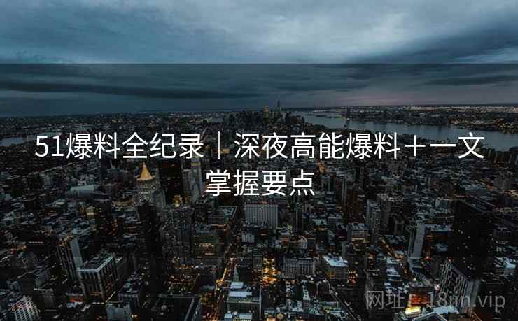 51爆料全纪录｜深夜高能爆料＋一文掌握要点