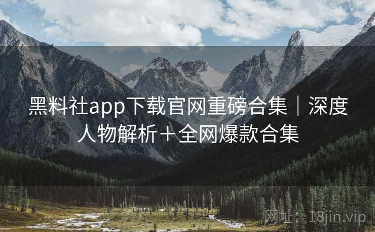 黑料社app下载官网重磅合集|深度人物解析+全网爆款合集