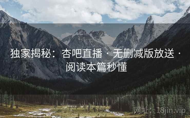 独家揭秘:杏吧直播 · 无删减版放送 · 阅读本篇秒懂