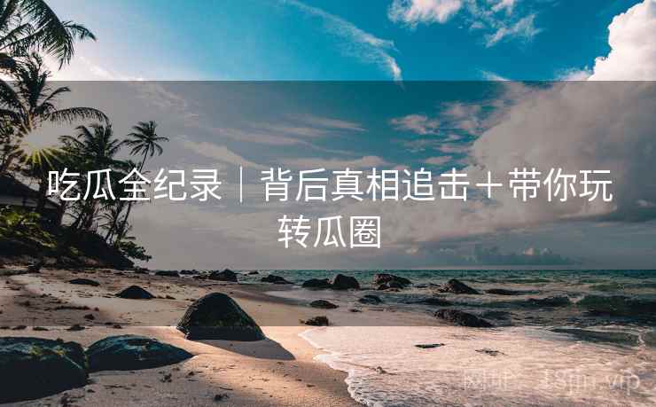 吃瓜全纪录|背后真相追击+带你玩转瓜圈