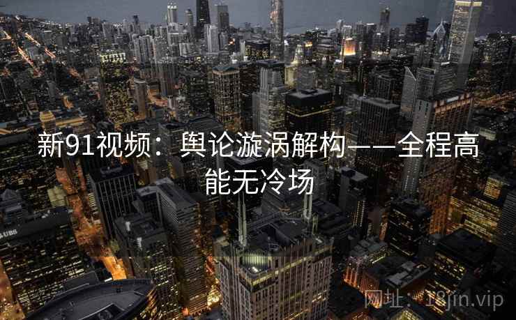 新91视频:舆论漩涡解构——全程高能无冷场