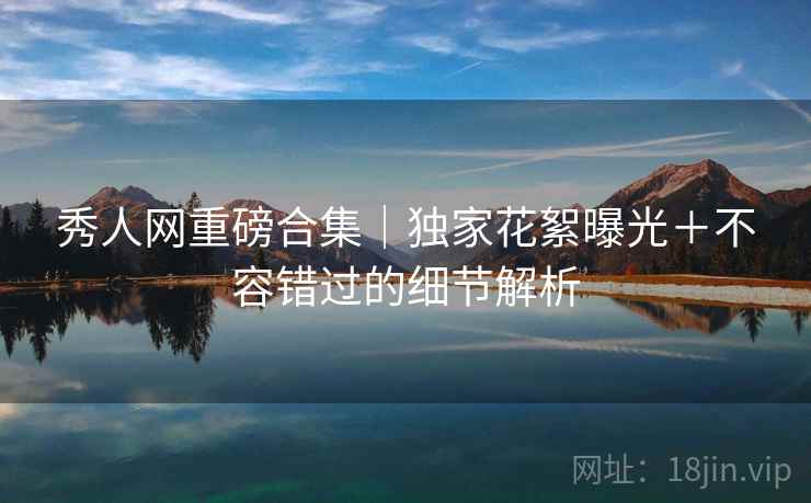 秀人网重磅合集|独家花絮曝光+不容错过的细节解析