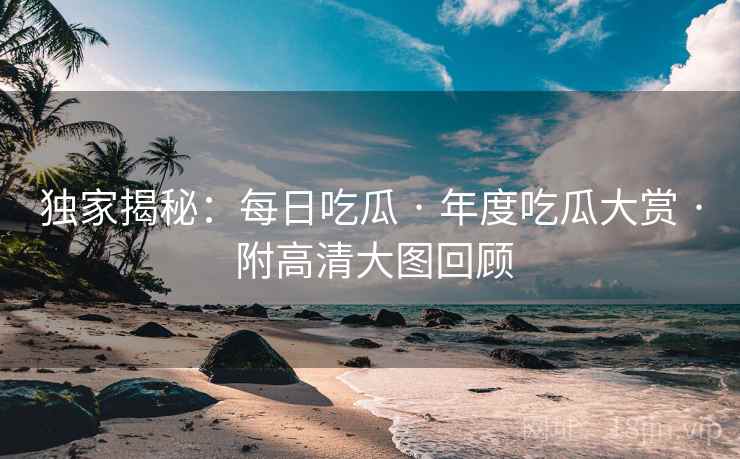 独家揭秘:每日吃瓜 · 年度吃瓜大赏 · 附高清大图回顾