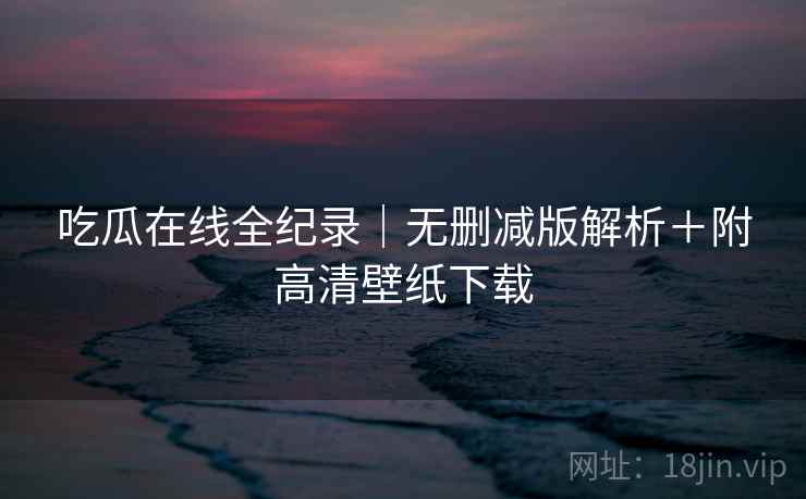 吃瓜在线全纪录|无删减版解析+附高清壁纸下载