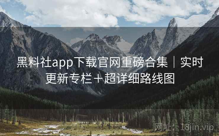 黑料社app下载官网重磅合集|实时更新专栏+超详细路线图