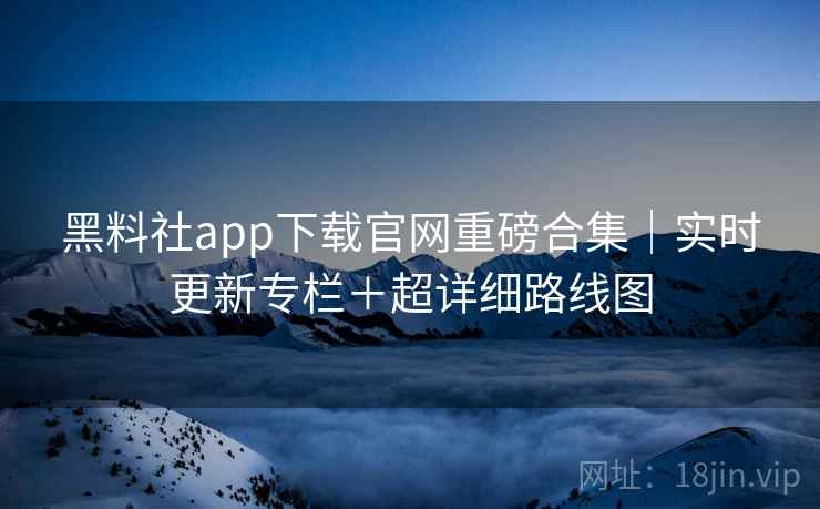 黑料社app下载官网重磅合集|实时更新专栏+超详细路线图