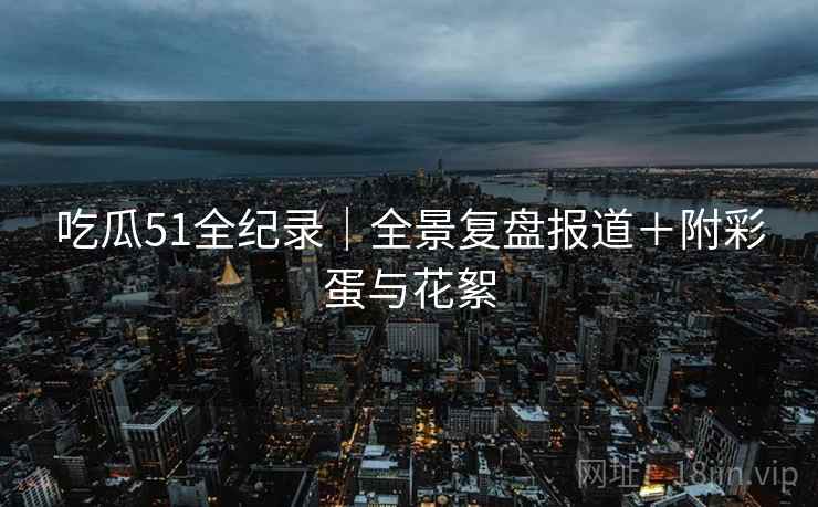 吃瓜51全纪录|全景复盘报道+附彩蛋与花絮
