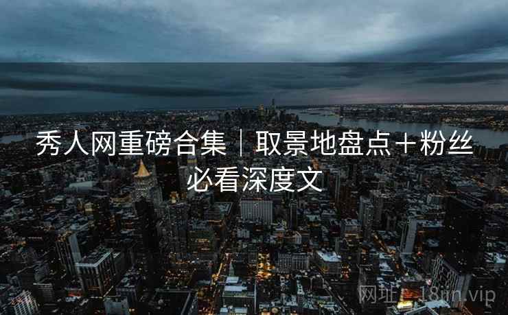 秀人网重磅合集|取景地盘点+粉丝必看深度文
